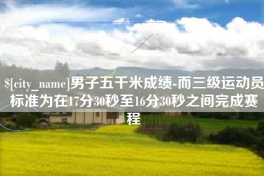 阳泉男子五千米成绩-而三级运动员标准为在17分30秒至16分30秒之间完成赛程
