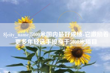 阳泉5000米国内最好成绩-它激励着更多年轻选手投身于5000米项目