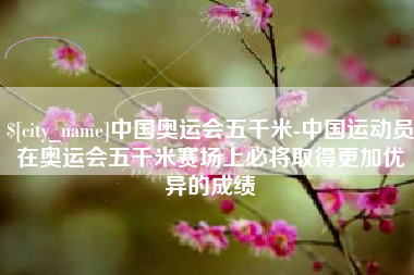 阳泉中国奥运会五千米-中国运动员在奥运会五千米赛场上必将取得更加优异的成绩