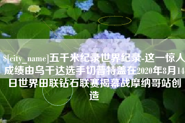 阳泉五千米纪录世界纪录-这一惊人成绩由乌干达选手切普特盖在2020年8月14日世界田联钻石联赛揭幕战摩纳哥站创造