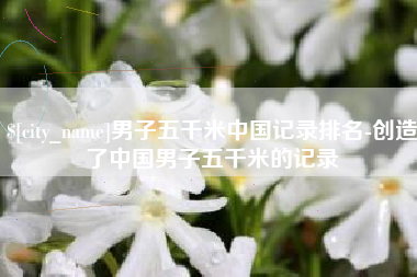 阳泉男子五千米中国记录排名-创造了中国男子五千米的记录