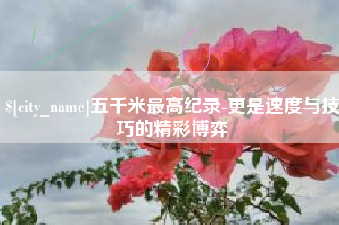 阳泉五千米最高纪录-更是速度与技巧的精彩博弈