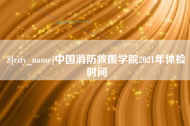 阳泉中国消防救援学院2021年体检时间