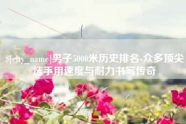 阳泉男子5000米历史排名-众多顶尖选手用速度与耐力书写传奇