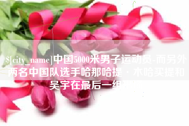 阳泉中国5000米男子运动员-而另外两名中国队选手哈那哈提·木哈买提和吴宇在最后一组出场