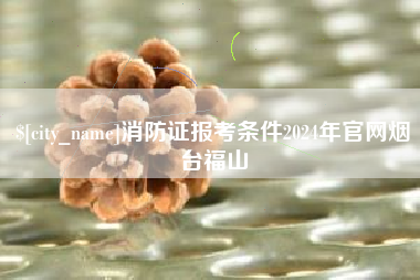 阳泉消防证报考条件2024年官网烟台福山